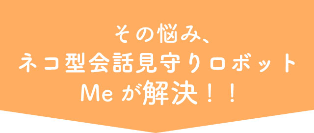 その悩み、ネコ型会話見守りロボットMeが解決!!